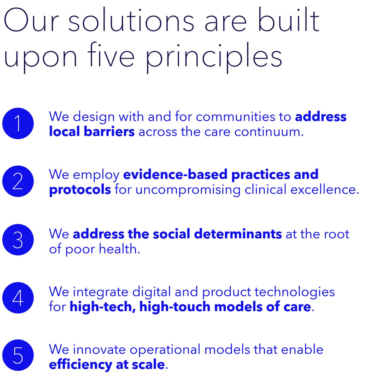 Our solutions are built on five principles: address local barriers; evidence-based practices and protocols; address the social determinants; high-tech, high-touch models of care; efficiency at scale